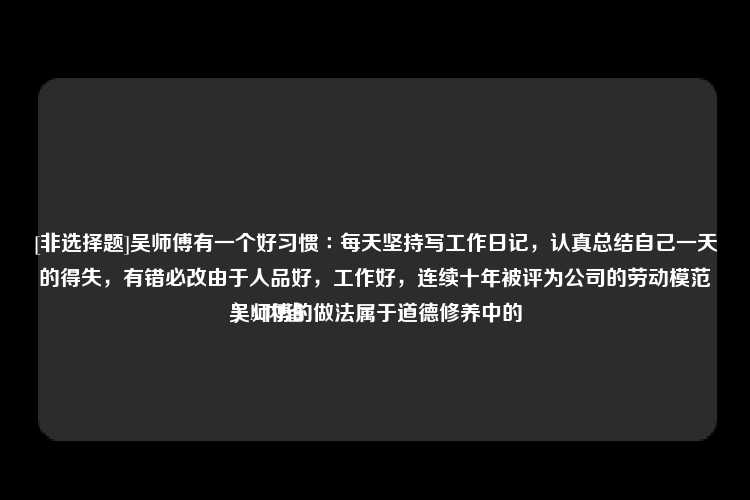 [非选择题]吴师傅有一个好习惯∶每天坚持写工作日记，认真总结自己一天的得失，有错必改由于人品好，工作好，连续十年被评为公司的劳动模范吴师傅的做法属于道德修养中的
）A.内省