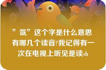 ”氙”这个字是什么意思 有哪几个读音?我记得有一次在电视上听见是读sh