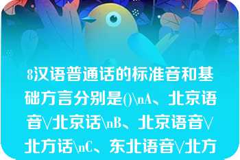 8汉语普通话的标准音和基础方言分别是()\nA、北京语音\/北京话\nB、北京语音\/北方话\nC、东北语音\/北方话\nD、东北语音\/北京话