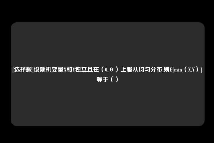 [选择题]设随机变量X和Y独立且在（0,θ）上服从均匀分布,则E[min（X,Y）]等于（）