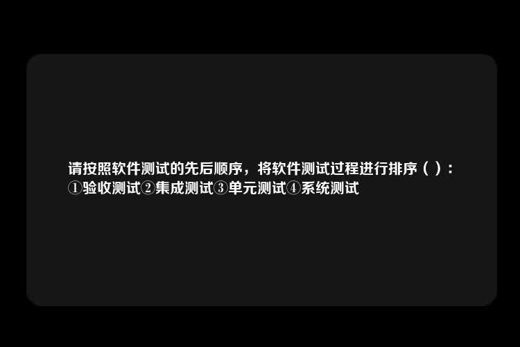 请按照软件测试的先后顺序，将软件测试过程进行排序（）：
①验收测试②集成测试③单元测试④系统测试