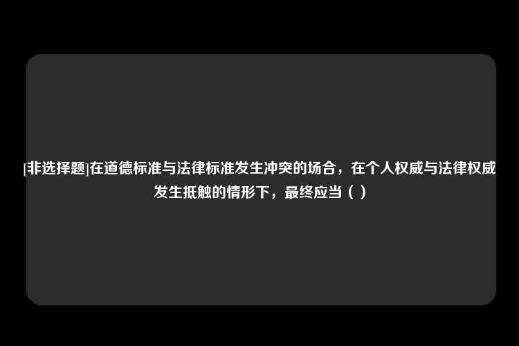 [非选择题]在道德标准与法律标准发生冲突的场合，在个人权威与法律权威发生抵触的情形下，最终应当（）