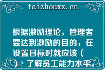 根据激励理论，管理者要达到激励的目的，在设置目标时就应该（   ）? 了解员工能力水平，设立与员工能力水平相仿的目标|设立大大高于员工能力水平的目标|设立比员工能力稍低的目标，以提高员工成就感|设立略高于员工实际能力的目标\n