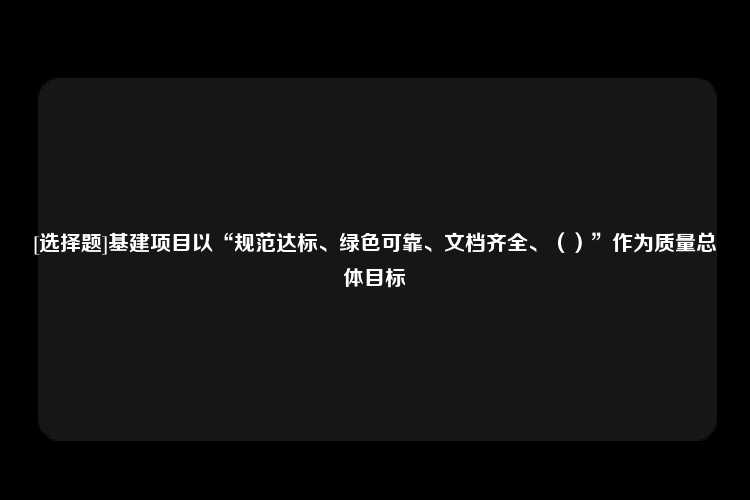 [选择题]基建项目以“规范达标、绿色可靠、文档齐全、（）”作为质量总体目标