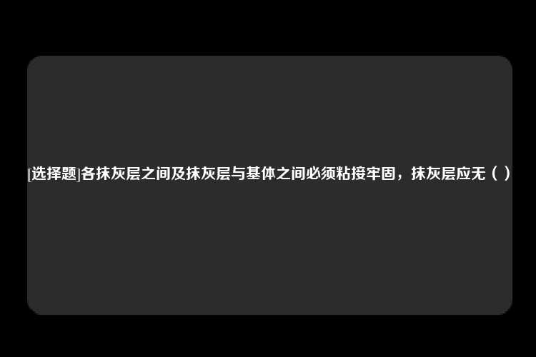 [选择题]各抹灰层之间及抹灰层与基体之间必须粘接牢固，抹灰层应无（）