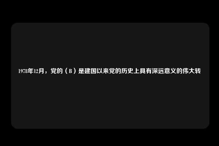 1978年12月，党的（B）是建国以来党的历史上具有深远意义的伟大转