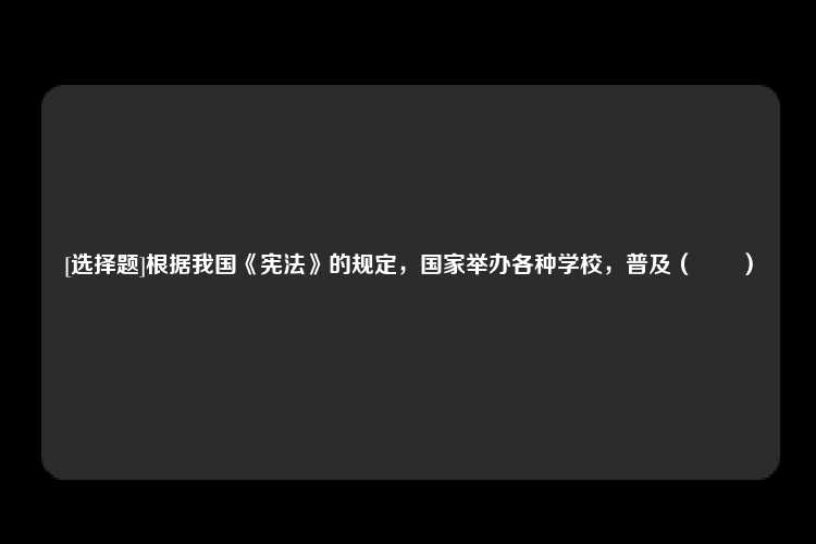 [选择题]根据我国《宪法》的规定，国家举办各种学校，普及（　　）