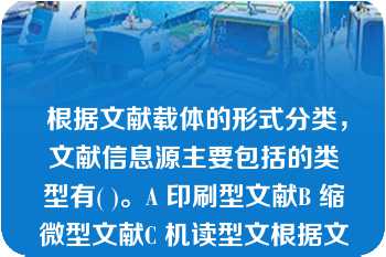  根据文献载体的形式分类，文献信息源主要包括的类型有( )。A 印刷型文献B 缩微型文献C 机读型文根据文献载体的形式分类，文献信息源主要包括的类型有( )。A 印刷型文献B 缩微型文献C 机读型文献D 视听型文献