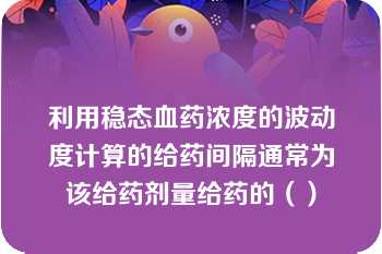 利用稳态血药浓度的波动度计算的给药间隔通常为该给药剂量给药的（）