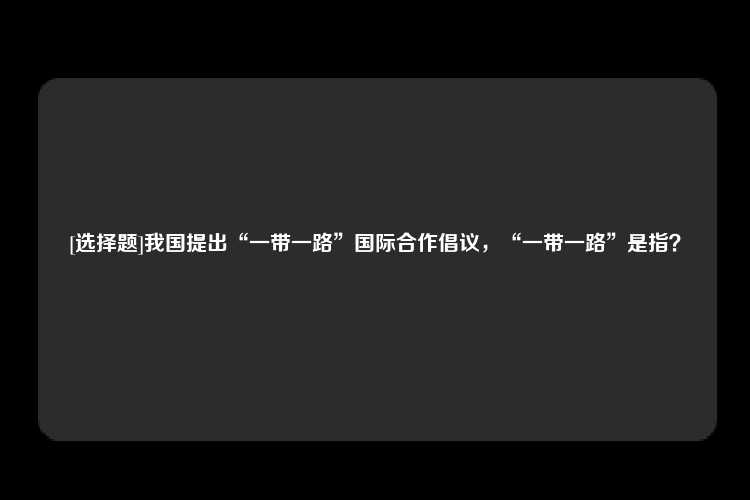 [选择题]我国提出“一带一路”国际合作倡议，“一带一路”是指？