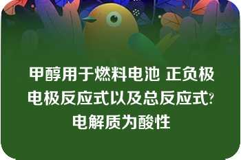 甲醇用于燃料电池 正负极电极反应式以及总反应式?电解质为酸性