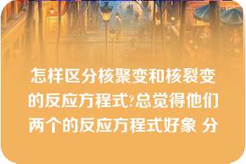 怎样区分核聚变和核裂变的反应方程式?总觉得他们两个的反应方程式好象 分