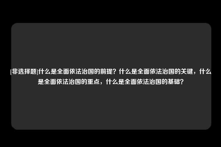 [非选择题]什么是全面依法治国的前提？什么是全面依法治国的关键，什么是全面依法治国的重点，什么是全面依法治国的基础？