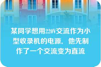 某同学想用220V交流作为小型收录机的电源．他先制作了一个交流变为直流