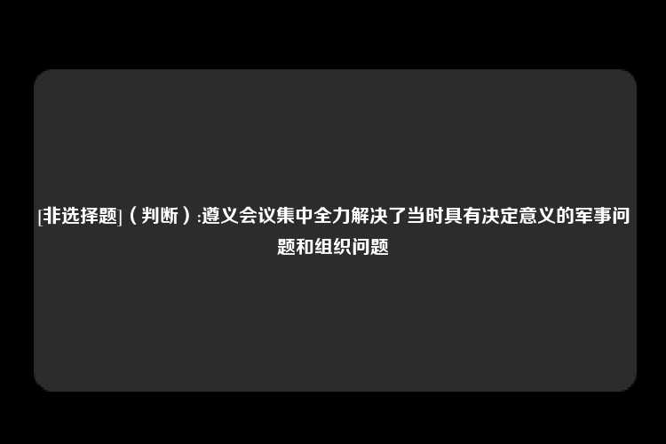 [非选择题]（判断）:遵义会议集中全力解决了当时具有决定意义的军事问题和组织问题