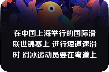 在中国上海举行的国际滑联世锦赛上 进行短道速滑时 滑冰运动员要在弯道上