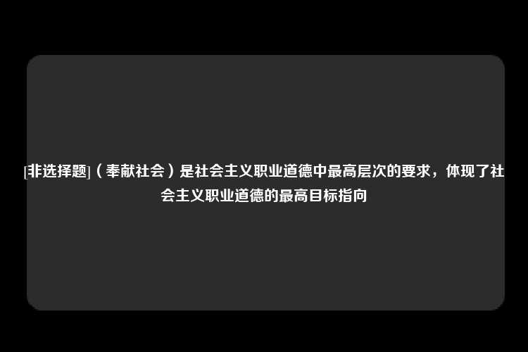 [非选择题]（奉献社会）是社会主义职业道德中最高层次的要求，体现了社会主义职业道德的最高目标指向