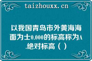 以我国青岛市外黄海海面为士0.000的标高称为A.绝对标高（）