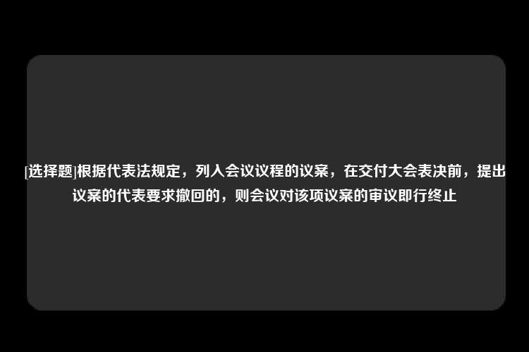 [选择题]根据代表法规定，列入会议议程的议案，在交付大会表决前，提出议案的代表要求撤回的，则会议对该项议案的审议即行终止