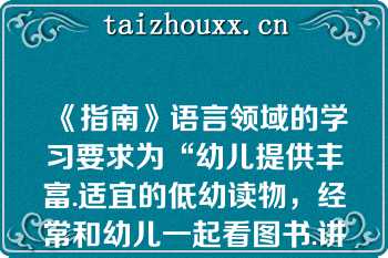 《指南》语言领域的学习要求为“幼儿提供丰富.适宜的低幼读物，经常和幼儿一起看图书.讲故事，丰富其语言表达能力，培养阅读兴趣和良好的阅读习惯”（　　）