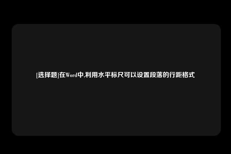 [选择题]在Word中,利用水平标尺可以设置段落的行距格式