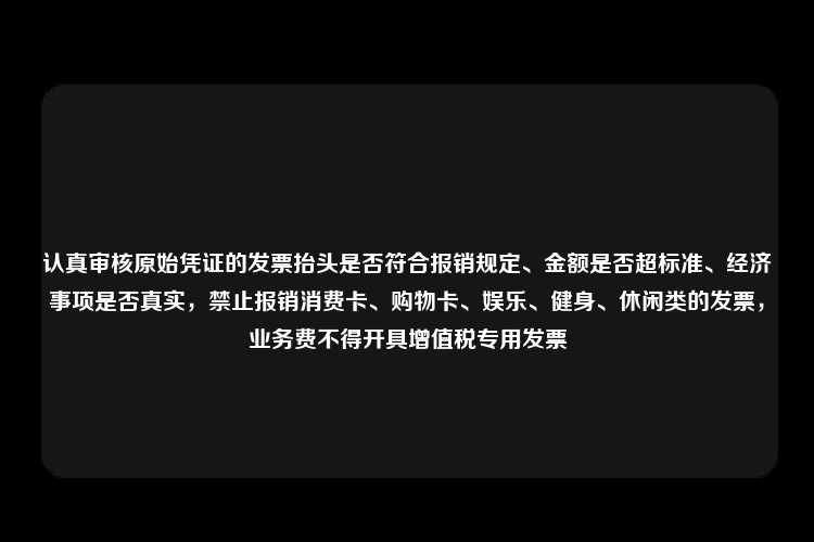 认真审核原始凭证的发票抬头是否符合报销规定、金额是否超标准、经济事项是否真实，禁止报销消费卡、购物卡、娱乐、健身、休闲类的发票，业务费不得开具增值税专用发票