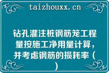 钻孔灌注桩钢筋笼工程量按施工净用量计算，并考虑钢筋的损耗率（）