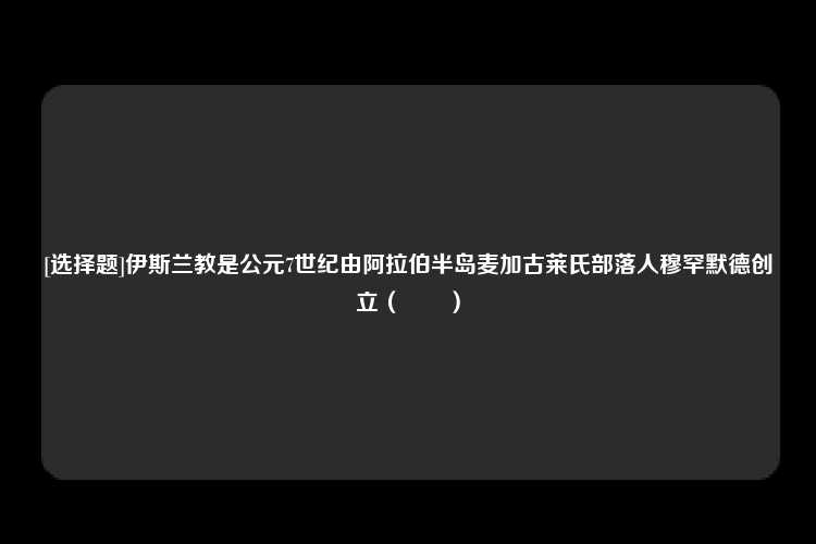 [选择题]伊斯兰教是公元7世纪由阿拉伯半岛麦加古莱氏部落人穆罕默德创立（　　）