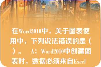 在Word2010中，关于图表使用中，下列说法错误的是（）。   A：Word2010中创建图表时，数据必须来自Excel  B：Word2010中创建图表时，数据必须来自Word中的表格  C：图标生成后，可以改变图表类型  D：生成图表时必须在Excel填充所需新数据  