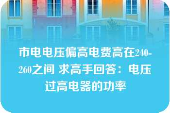 市电电压偏高电费高在240-260之间 求高手回答：电压过高电器的功率