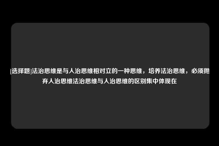 [选择题]法治思维是与人治思维相对立的一种思维，培养法治思维，必须抛弃人治思维法治思维与人治思维的区别集中体现在