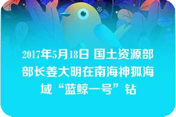 2017年5月18日 国土资源部部长姜大明在南海神狐海域“蓝鲸一号”钻