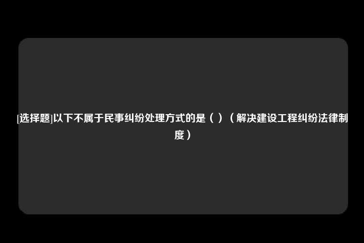 [选择题]以下不属于民事纠纷处理方式的是（）（解决建设工程纠纷法律制度）