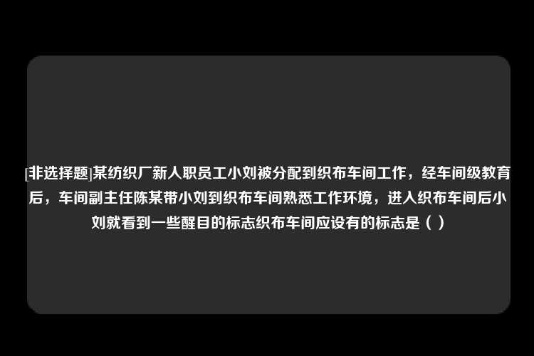 [非选择题]某纺织厂新人职员工小刘被分配到织布车间工作，经车间级教育后，车间副主任陈某带小刘到织布车间熟悉工作环境，进入织布车间后小刘就看到一些醒目的标志织布车间应设有的标志是（）