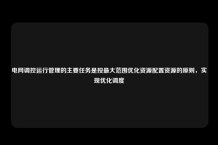 电网调控运行管理的主要任务是按最大范围优化资源配置资源的原则，实现优化调度