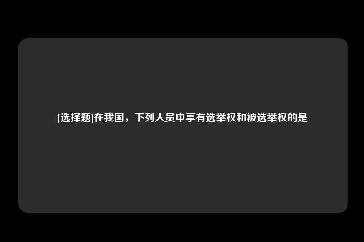 [选择题]在我国，下列人员中享有选举权和被选举权的是