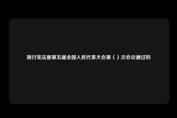 现行宪法是第五届全国人民代表大会第（）次会议通过的