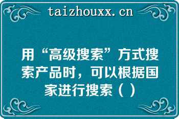 用“高级搜索”方式搜索产品时，可以根据国家进行搜索（）