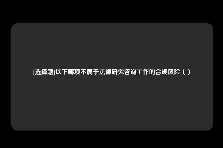 [选择题]以下哪项不属于法律研究咨询工作的合规风险（）