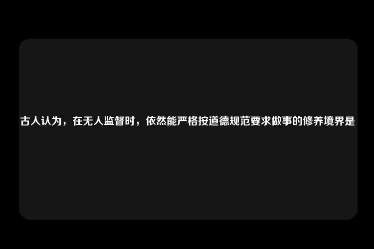 古人认为，在无人监督时，依然能严格按道德规范要求做事的修养境界是