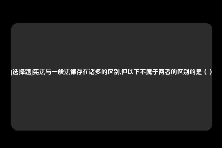 [选择题]宪法与一般法律存在诸多的区别,但以下不属于两者的区别的是（）