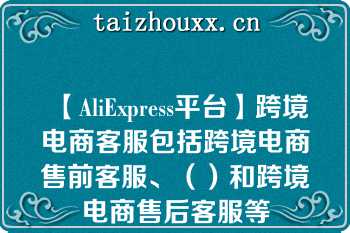 【AliExpress平台】跨境电商客服包括跨境电商售前客服、（）和跨境电商售后客服等