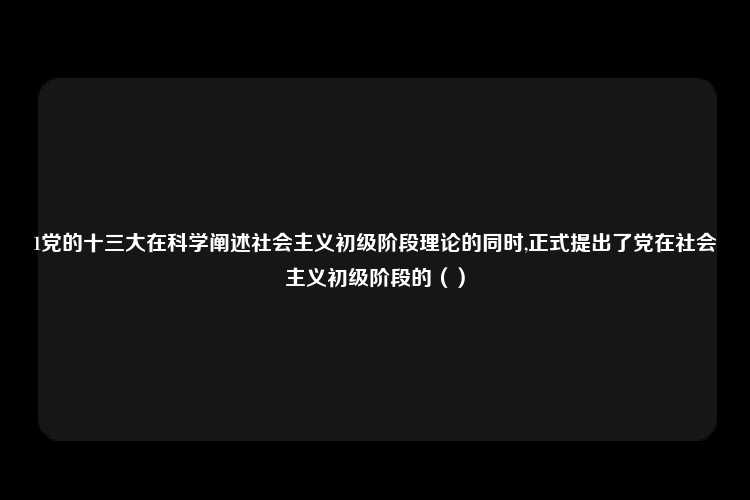 1党的十三大在科学阐述社会主义初级阶段理论的同时,正式提出了党在社会主义初级阶段的（）