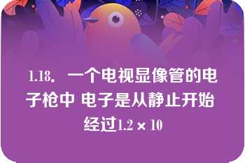 1.18．一个电视显像管的电子枪中 电子是从静止开始 经过1.2×10