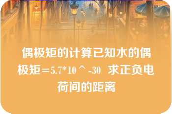 偶极矩的计算已知水的偶极矩=5.7*10^-30  求正负电荷间的距离