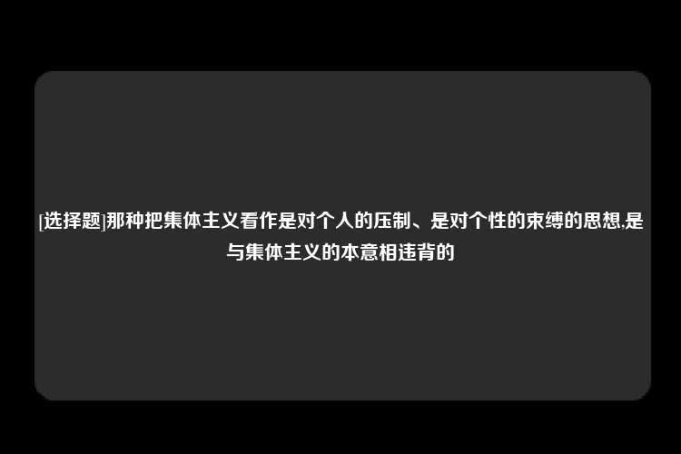 [选择题]那种把集体主义看作是对个人的压制、是对个性的束缚的思想,是与集体主义的本意相违背的