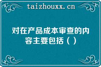 对在产品成本审查的内容主要包括（）