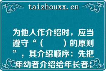 为他人作介绍时，应当遵守“（　　）的原则”，其介绍顺序：先把年幼者介绍给年长者；先把晚辈介绍给长辈；先把男士介绍给女士；先把未婚者介绍给已婚者；先把家人介绍给同事、朋友；先把主人介绍给客人；先把（　　