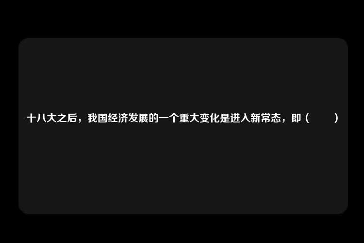 十八大之后，我国经济发展的一个重大变化是进入新常态，即（　　）