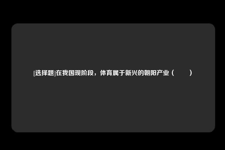 [选择题]在我国现阶段，体育属于新兴的朝阳产业（　　）